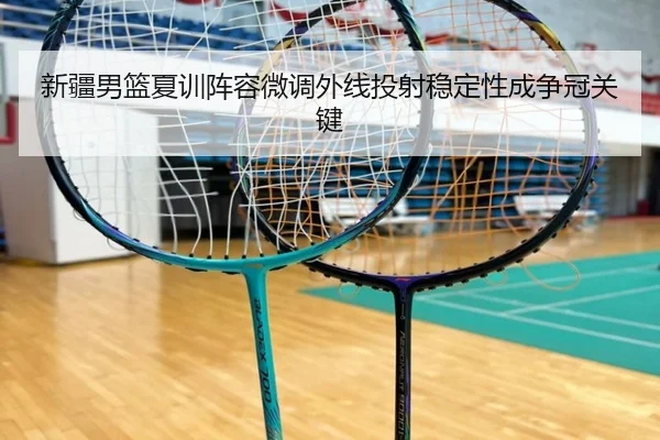 新疆男篮夏训阵容微调外线投射稳定性成争冠关键