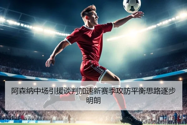 阿森纳中场引援谈判加速新赛季攻防平衡思路逐步明朗