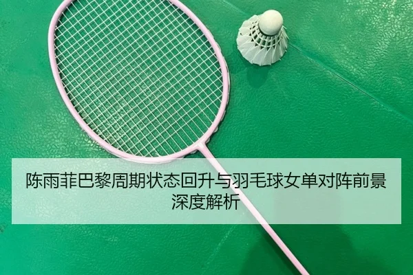 陈雨菲巴黎周期状态回升与羽毛球女单对阵前景深度解析