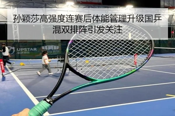 孙颖莎高强度连赛后体能管理升级国乒混双排阵引发关注