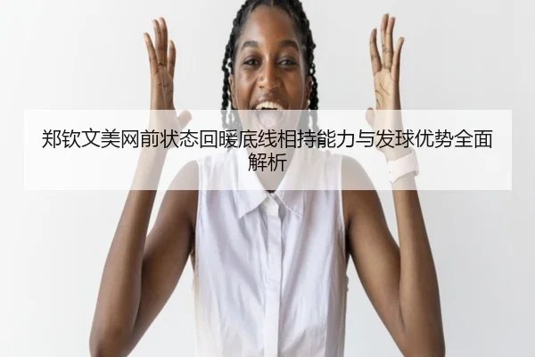 郑钦文美网前状态回暖底线相持能力与发球优势全面解析